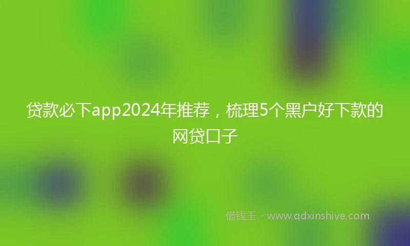 贷款必下app2024年推荐，梳理5个黑户好下款的网贷口子
