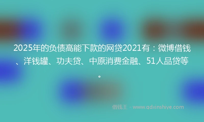 2025年的负债高能下款的网贷2021有：微博借钱、洋钱罐、功夫贷、中原消费金融、51人品贷等。