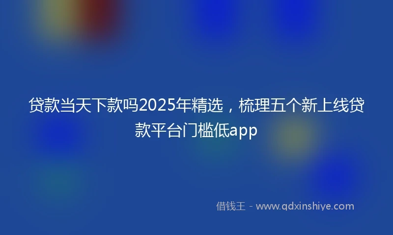 贷款当天下款吗2025年精选，梳理五个新上线贷款平台门槛低app