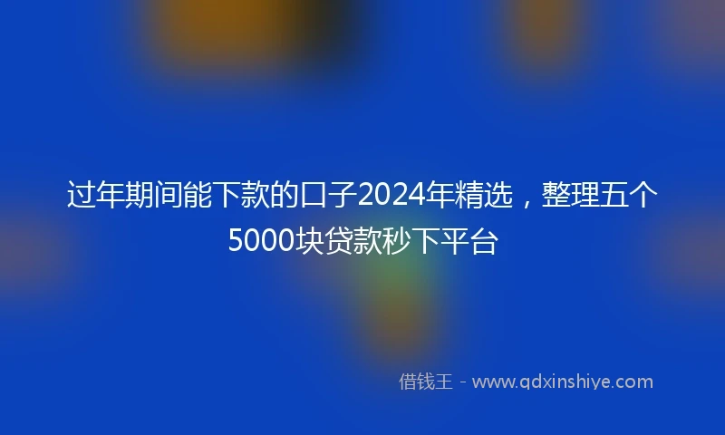 过年期间能下款的口子2024年精选,整理五个5000块贷款秒下平台