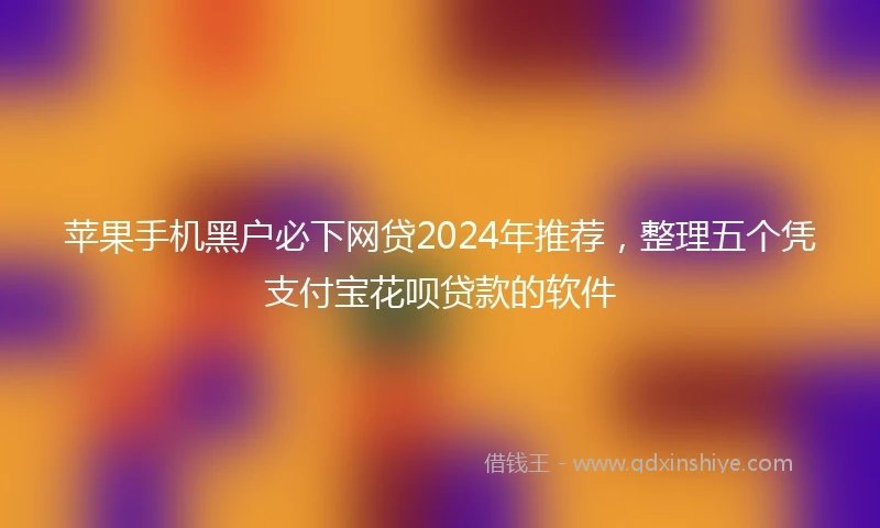 苹果手机黑户必下网贷2024年推荐，整理五个凭支付宝花呗贷款的软件