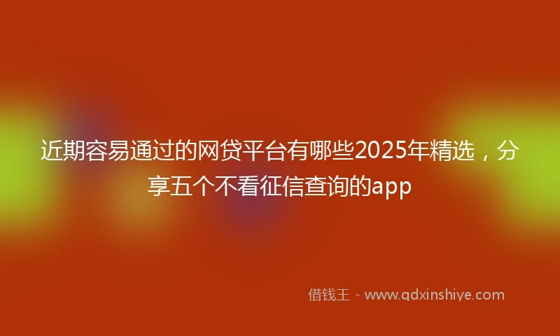 近期容易通过的网贷平台有哪些2025年精选，分享五个不看征信查询的app