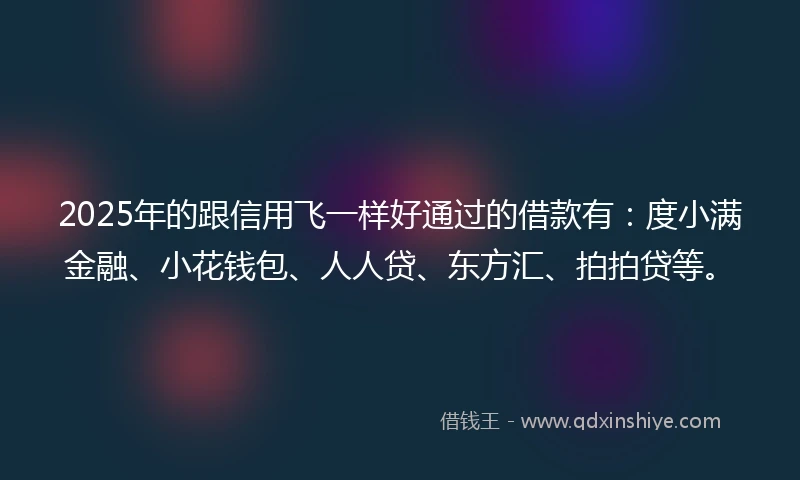 2025年的跟信用飞一样好通过的借款有：度小满金融、小花钱包、人人贷、东方汇、拍拍贷等。