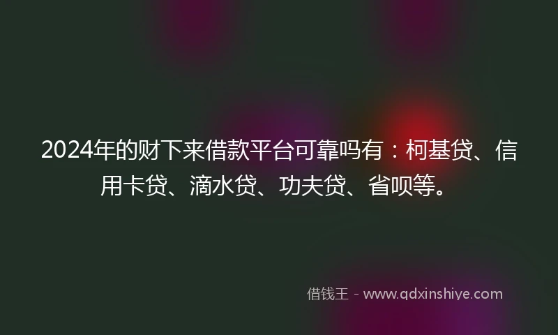 2024年的财下来借款平台可靠吗有：柯基贷、信用卡贷、滴水贷、功夫贷、省呗等。