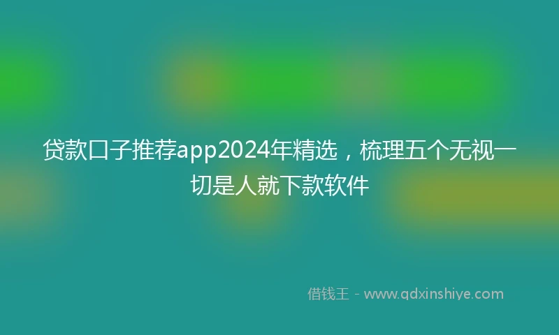 贷款口子推荐app2024年精选，梳理五个无视一切是人就下款软件