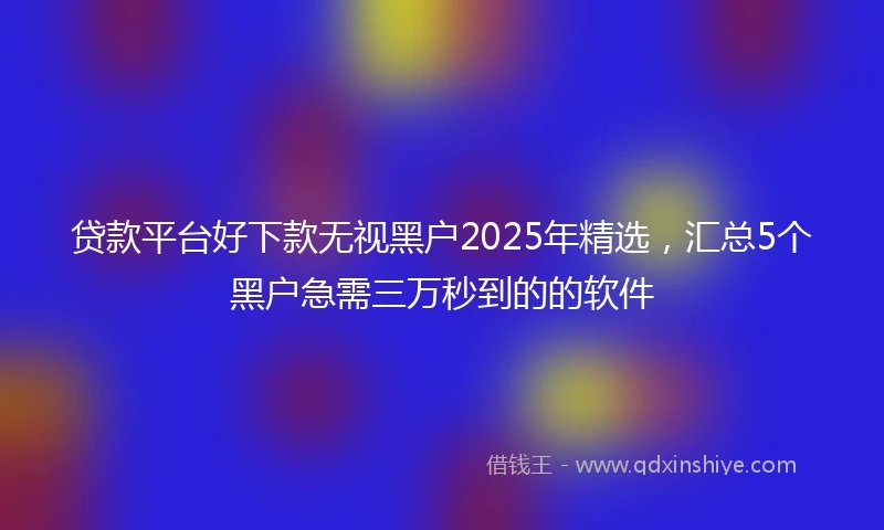 贷款平台好下款无视黑户2025年精选，汇总5个黑户急需三万秒到的的软件