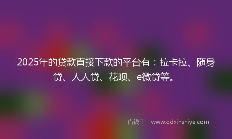 2025年的贷款直接下款的平台有：拉卡拉、随身贷、人人贷、花呗、e微贷等。