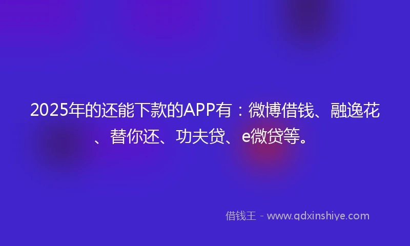 2025年的还能下款的APP有：微博借钱、融逸花、替你还、功夫贷、e微贷等。