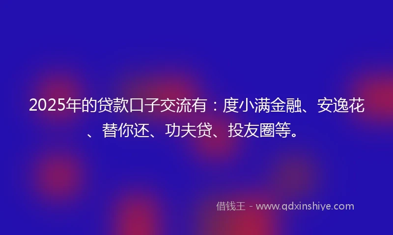 2025年的贷款口子交流有：度小满金融、安逸花、替你还、功夫贷、投友圈等。