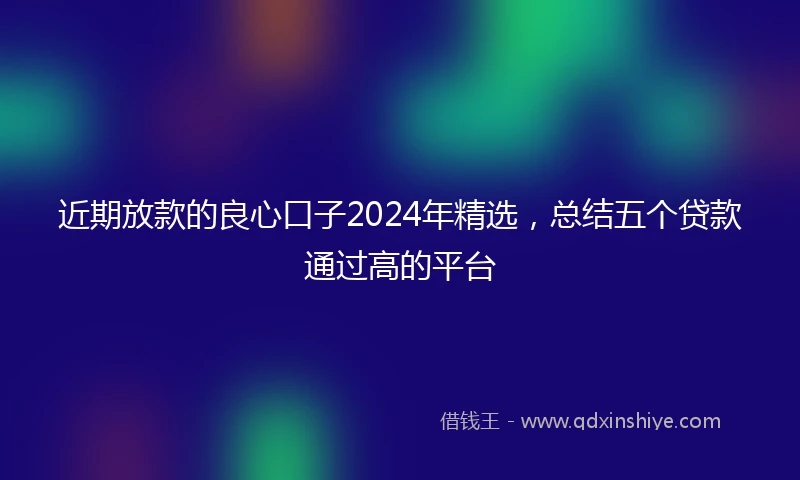 近期放款的良心口子2024年精选，总结五个贷款通过高的平台