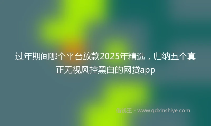 过年期间哪个平台放款2025年精选，归纳五个真正无视风控黑白的网贷app