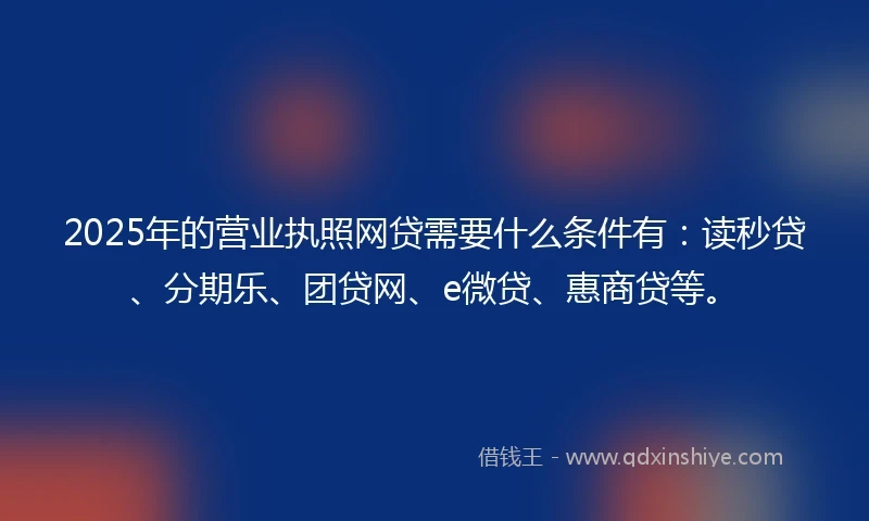 2025年的营业执照网贷需要什么条件有：读秒贷、分期乐、团贷网、e微贷、惠商贷等。