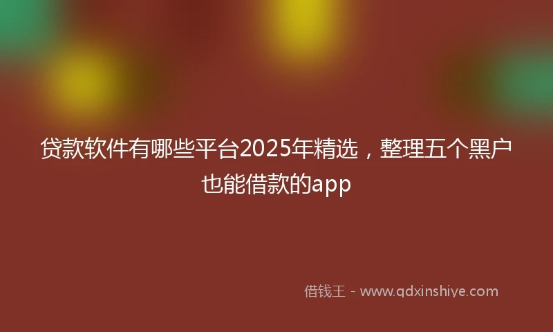 贷款软件有哪些平台2025年精选，整理五个黑户也能借款的app