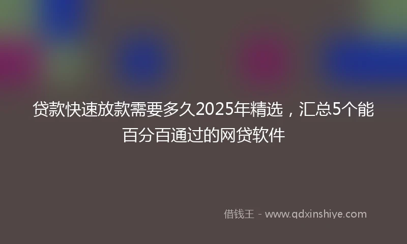 贷款快速放款需要多久2025年精选，汇总5个能百分百通过的网贷软件