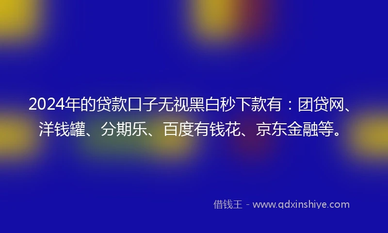2024年的贷款口子无视黑白秒下款有：团贷网、洋钱罐、分期乐、百度有钱花、京东金融等。