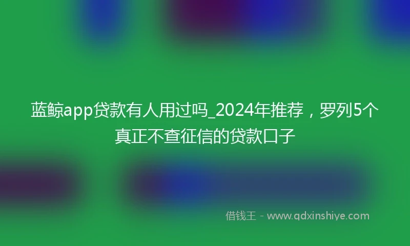 蓝鲸app贷款有人用过吗_2024年推荐，罗列5个真正不查征信的贷款口子