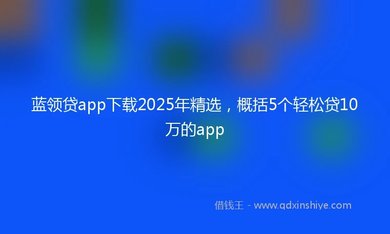 蓝领贷app下载2025年精选，概括5个轻松贷10万的app