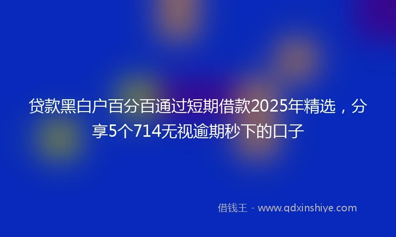 贷款黑白户百分百通过短期借款2025年精选，分享5个714无视逾期秒下的口子