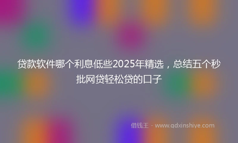 贷款软件哪个利息低些2025年精选，总结五个秒批网贷轻松贷的口子
