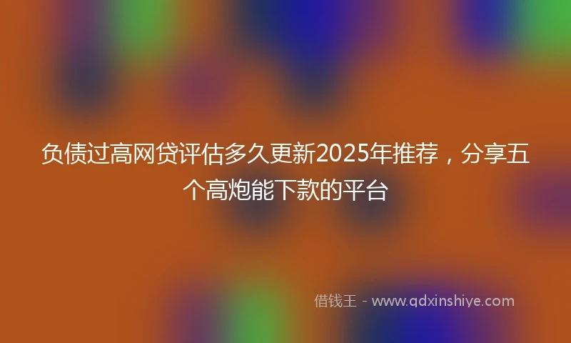 负债过高网贷评估多久更新2025年推荐，分享五个高炮能下款的平台
