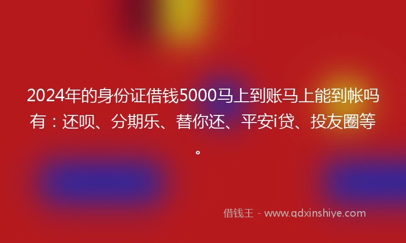 2024年的身份证借钱5000马上到账马上能到帐吗有：还呗、分期乐、替你还、平安i贷、投友圈等。