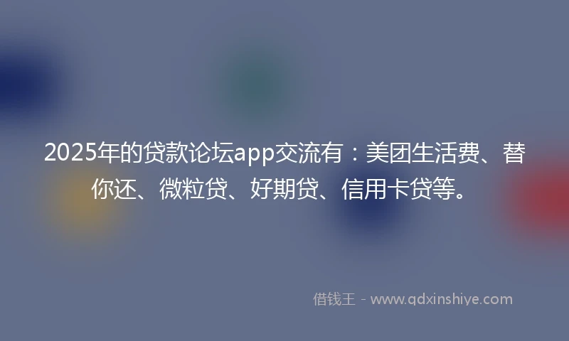 2025年的贷款论坛app交流有：美团生活费、替你还、微粒贷、好期贷、信用卡贷等。