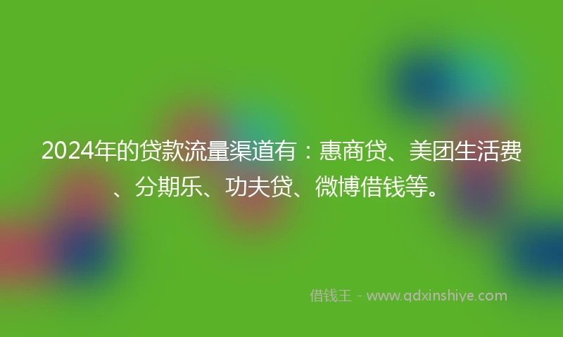 2024年的贷款流量渠道有：惠商贷、美团生活费、分期乐、功夫贷、微博借钱等。