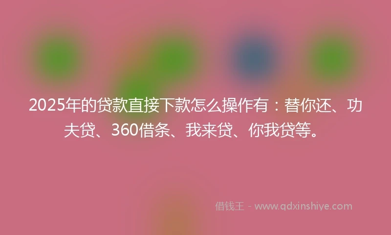 2025年的贷款直接下款怎么操作有：替你还、功夫贷、360借条、我来贷、你我贷等。