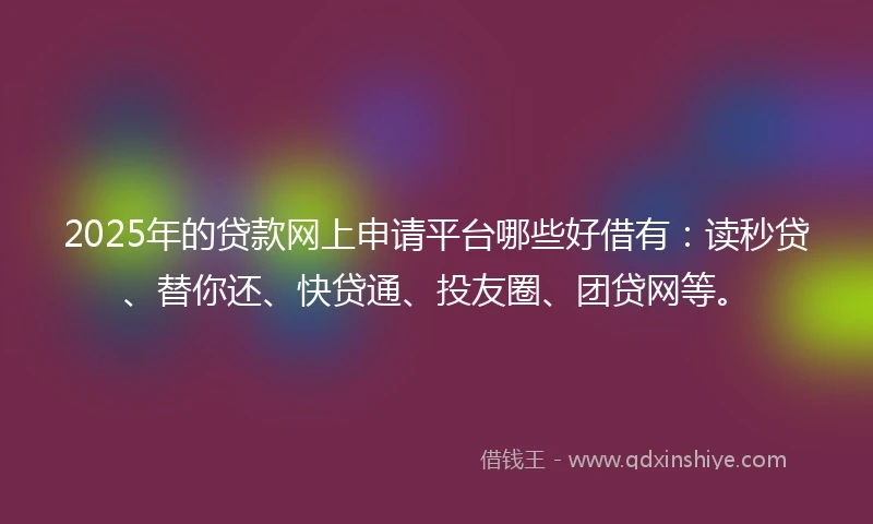 2025年的贷款网上申请平台哪些好借有：读秒贷、替你还、快贷通、投友圈、团贷网等。