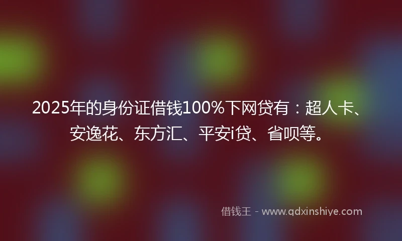 2025年的身份证借钱100%下网贷有：超人卡、安逸花、东方汇、平安i贷、省呗等。