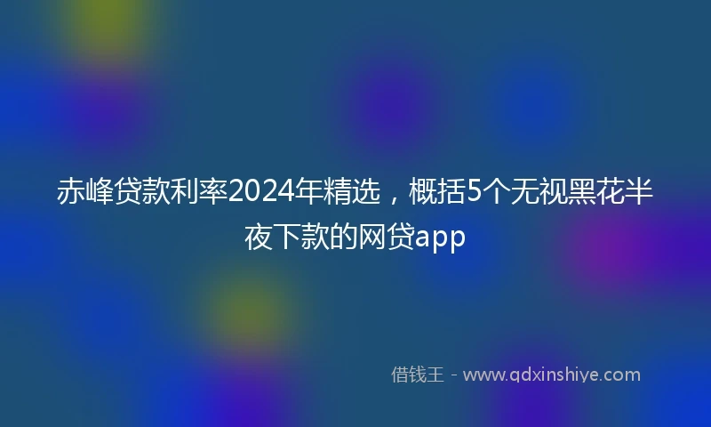 赤峰贷款利率2024年精选，概括5个无视黑花半夜下款的网贷app