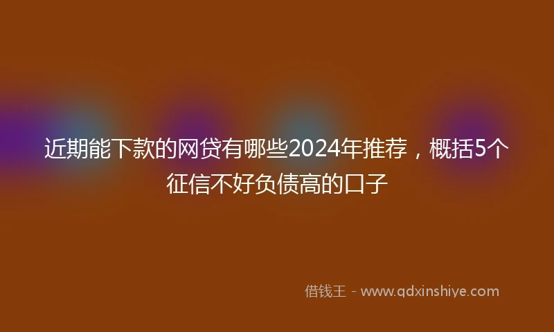 近期能下款的网贷有哪些2024年推荐，概括5个征信不好负债高的口子