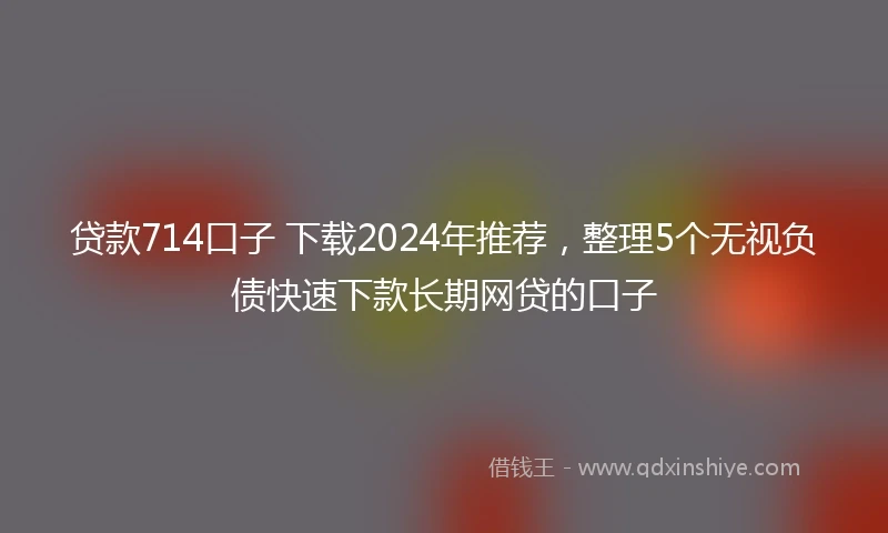 贷款714口子 下载2024年推荐，整理5个无视负债快速下款长期网贷的口子