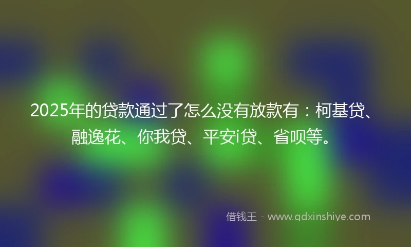 2025年的贷款通过了怎么没有放款有：柯基贷、融逸花、你我贷、平安i贷、省呗等。