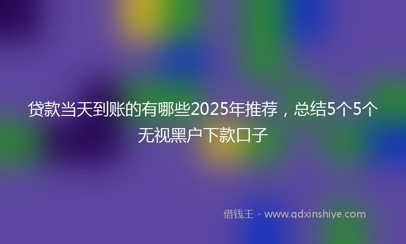 贷款当天到账的有哪些2025年推荐，总结5个5个无视黑户下款口子