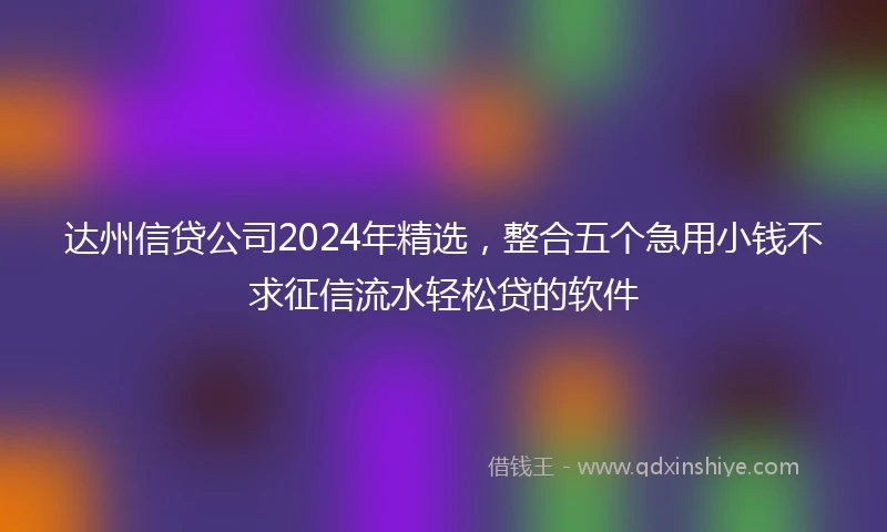 达州信贷公司2024年精选，整合五个急用小钱不求征信流水轻松贷的软件