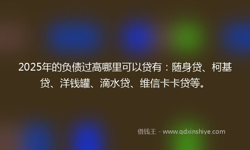 2025年的负债过高哪里可以贷有：随身贷、柯基贷、洋钱罐、滴水贷、维信卡卡贷等。