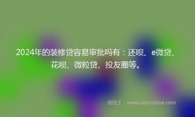 2024年的装修贷容易审批吗有：还呗、e微贷、花呗、微粒贷、投友圈等。