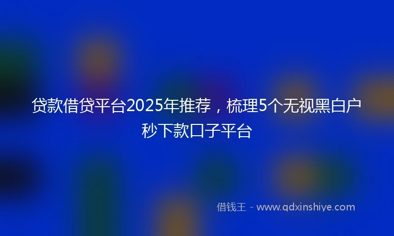 贷款借贷平台2025年推荐，梳理5个无视黑白户秒下款口子平台