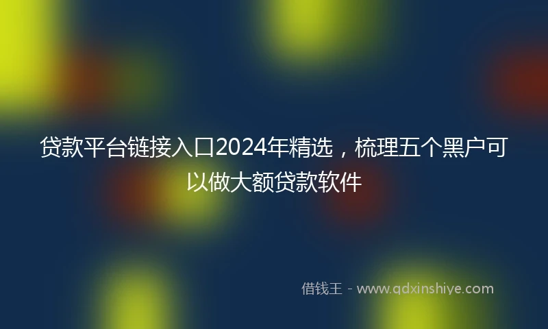 贷款平台链接入口2024年精选，梳理五个黑户可以做大额贷款软件