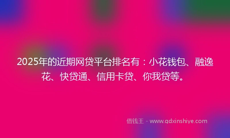 2025年的近期网贷平台排名有：小花钱包、融逸花、快贷通、信用卡贷、你我贷等。