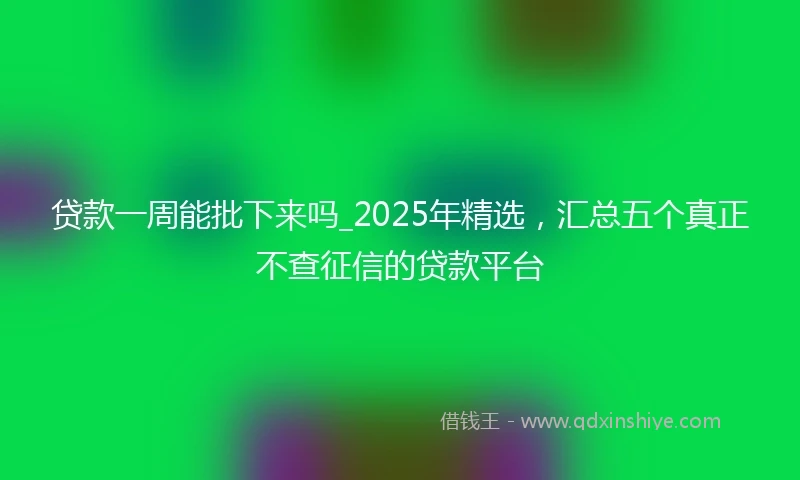 贷款一周能批下来吗_2025年精选，汇总五个真正不查征信的贷款平台