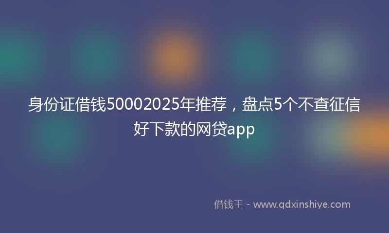 身份证借钱50002025年推荐，盘点5个不查征信好下款的网贷app