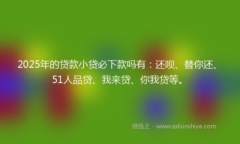 2025年的贷款小贷必下款吗有：还呗、替你还、51人品贷、我来贷、你我贷等。