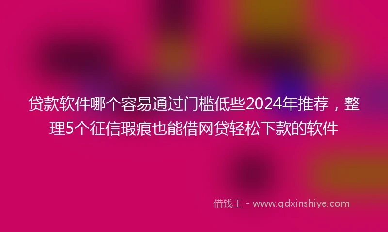 贷款软件哪个容易通过门槛低些2024年推荐，整理5个征信瑕疵也能借网贷轻松下款的软件
