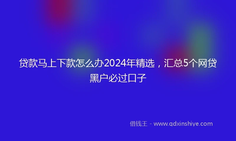 贷款马上下款怎么办2024年精选,汇总5个网贷黑户必过口子