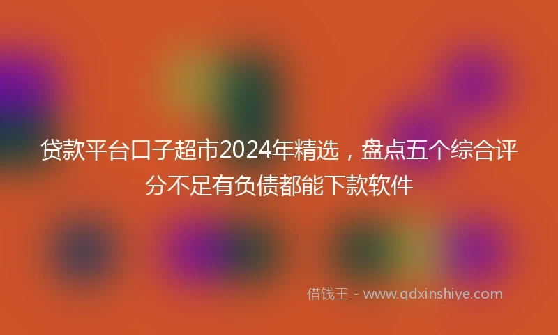 贷款平台口子超市2024年精选，盘点五个综合评分不足有负债都能下款软件
