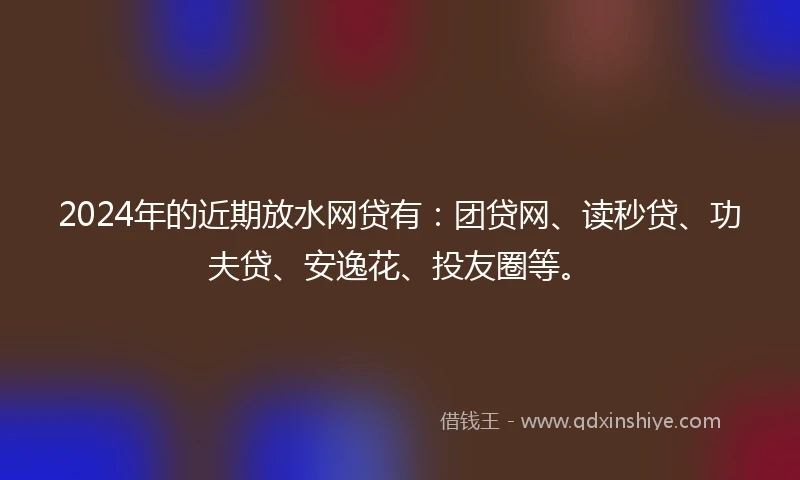 2024年的近期放水网贷有：团贷网、读秒贷、功夫贷、安逸花、投友圈等。