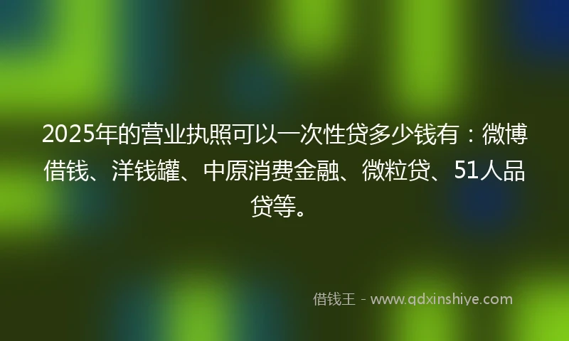 2025年的营业执照可以一次性贷多少钱有：微博借钱、洋钱罐、中原消费金融、微粒贷、51人品贷等。
