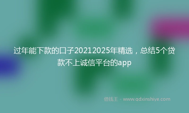 过年能下款的口子20212025年精选，总结5个贷款不上诚信平台的app